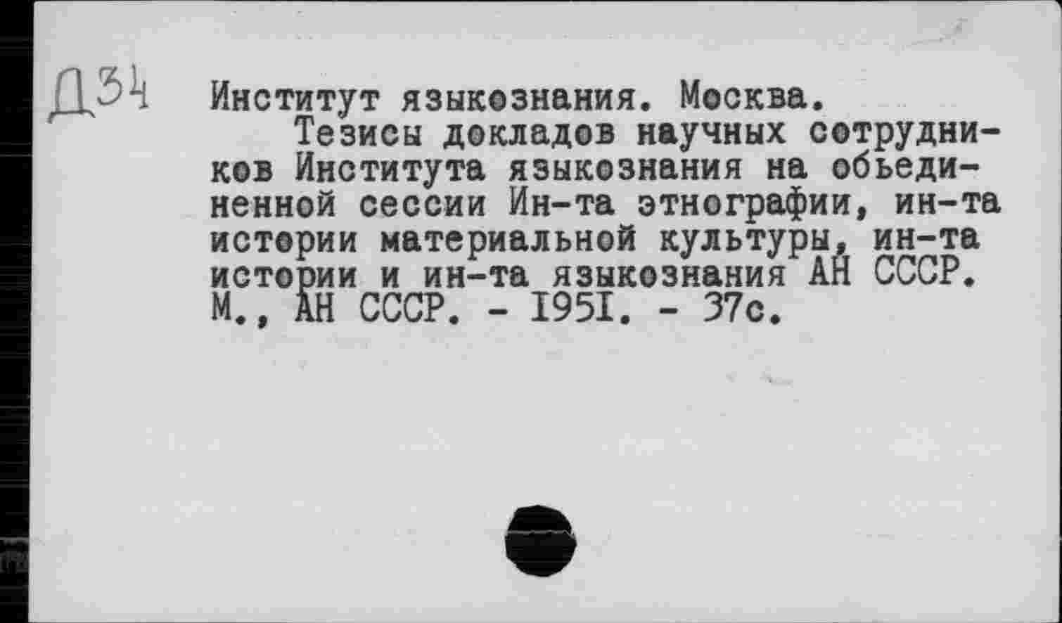 ﻿дз^
Институт языкознания. Москва.
Тезисы докладов научных сотрудников Института языкознания на объединенной сессии Ин-та этнографии, ин-та истории материальной культуры, ин-та истории и ин-та языкознания АН СССР. М., АН СССР. - 1951. - 37с.